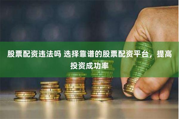 股票配资违法吗 选择靠谱的股票配资平台，提高投资成功率