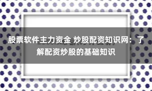 股票软件主力资金 炒股配资知识网：了解配资炒股的基础知识