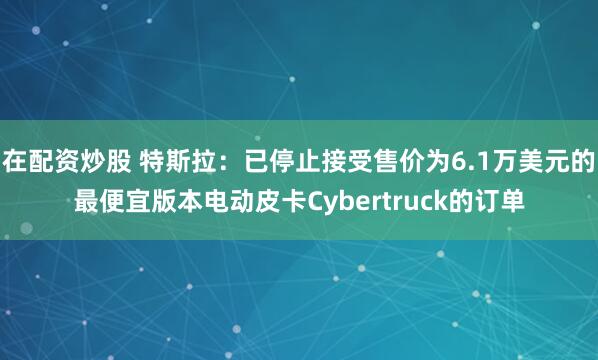 在配资炒股 特斯拉：已停止接受售价为6.1万美元的最便宜版本电动皮卡Cybertruck的订单