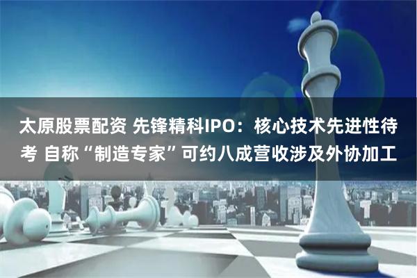 太原股票配资 先锋精科IPO：核心技术先进性待考 自称“制造专家”可约八成营收涉及外协加工