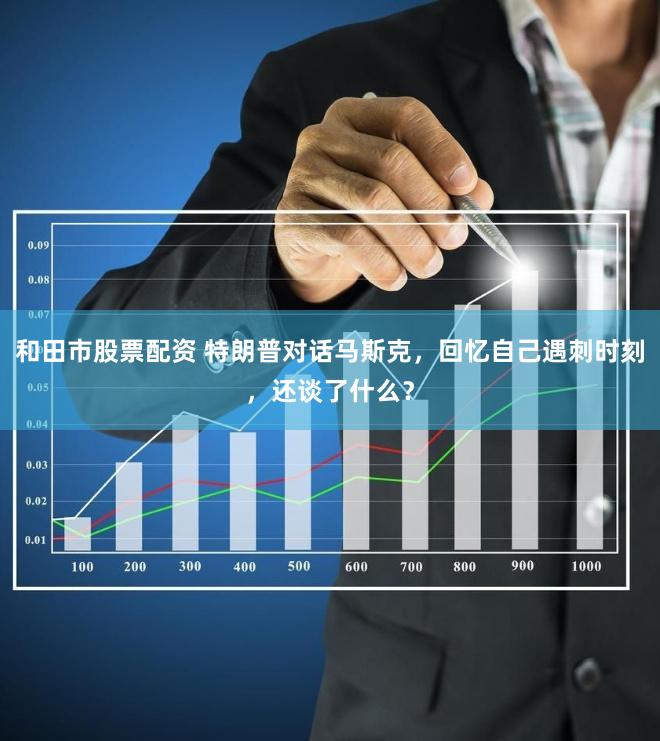 和田市股票配资 特朗普对话马斯克，回忆自己遇刺时刻，还谈了什么？