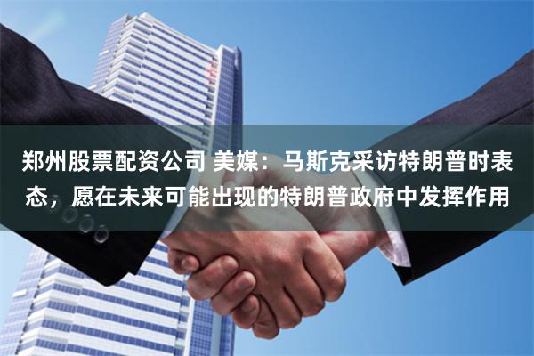 郑州股票配资公司 美媒：马斯克采访特朗普时表态，愿在未来可能出现的特朗普政府中发挥作用