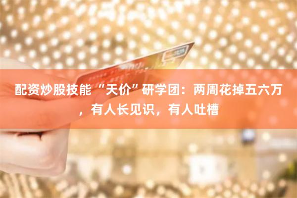 配资炒股技能 “天价”研学团：两周花掉五六万，有人长见识，有人吐槽