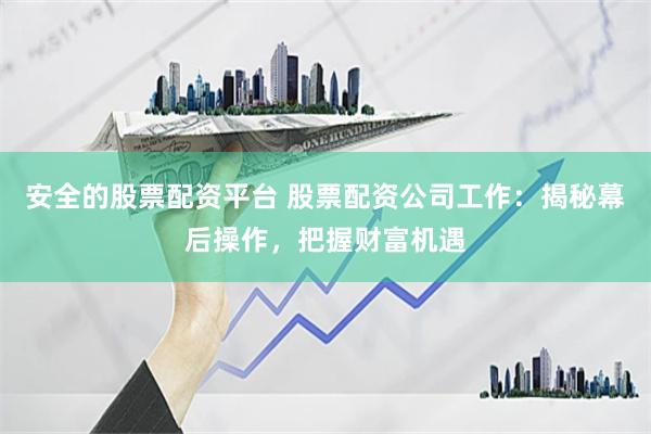 安全的股票配资平台 股票配资公司工作：揭秘幕后操作，把握财富机遇