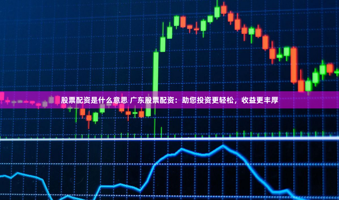股票配资是什么意思 广东股票配资：助您投资更轻松，收益更丰厚