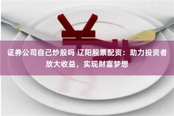 证券公司自己炒股吗 辽阳股票配资:助力投资者放大收益,实现财富梦想