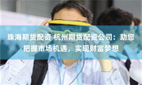 珠海期货配资 杭州期货配资公司:助您把握市场机遇,实现财富梦想