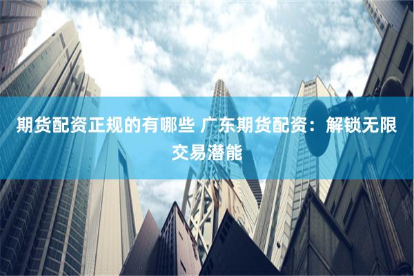 期货配资正规的有哪些 广东期货配资：解锁无限交易潜能