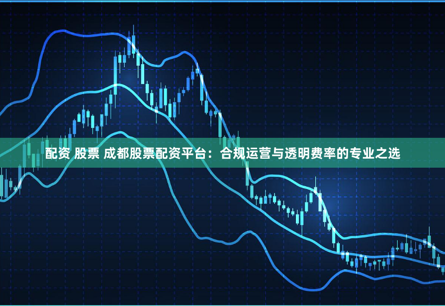 配资 股票 成都股票配资平台：合规运营与透明费率的专业之选