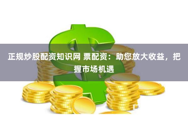 正规炒股配资知识网 票配资：助您放大收益，把握市场机遇