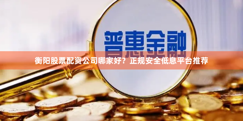 衡阳股票配资公司哪家好?正规安全低息平台推荐